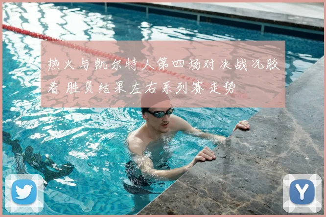 热火与凯尔特人第四场对决战况胶着 胜负结果左右系列赛走势