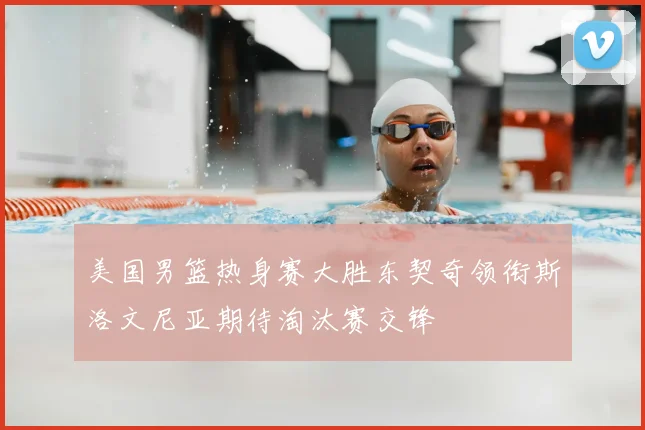 美国男篮热身赛大胜东契奇领衔斯洛文尼亚期待淘汰赛交锋