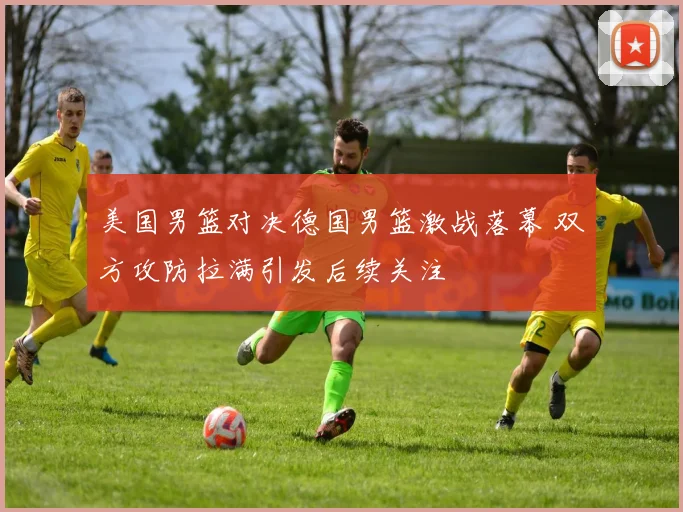 美国男篮对决德国男篮激战落幕 双方攻防拉满引发后续关注