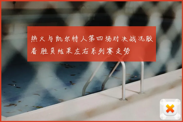 热火与凯尔特人第四场对决战况胶着 胜负结果左右系列赛走势