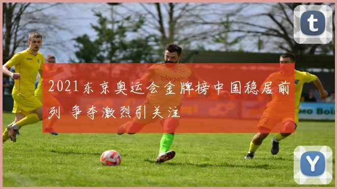 2021东京奥运会金牌榜中国稳居前列 争夺激烈引关注