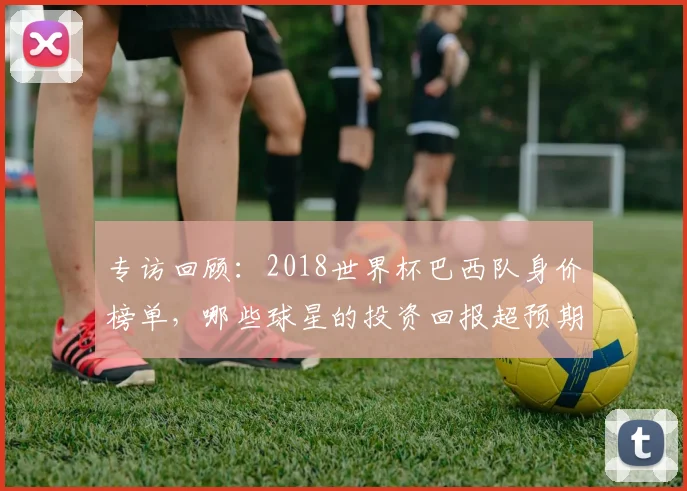 专访回顾:2018世界杯巴西队身价榜单,哪些球星的投资回报超预期?