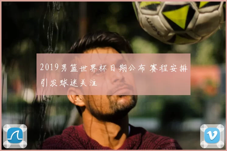 2019男篮世界杯日期公布 赛程安排引发球迷关注