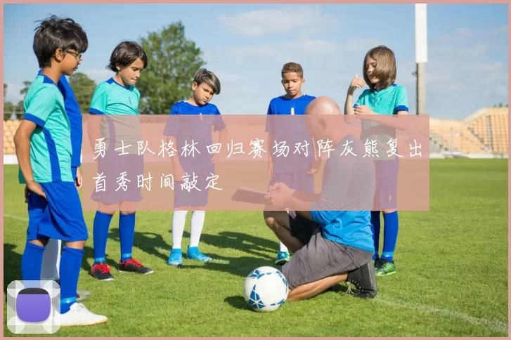 勇士队格林回归赛场对阵灰熊复出首秀时间敲定