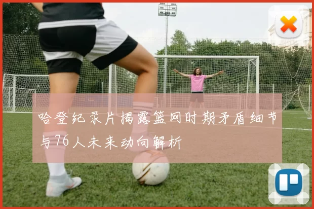 哈登纪录片揭露篮网时期矛盾细节与76人未来动向解析