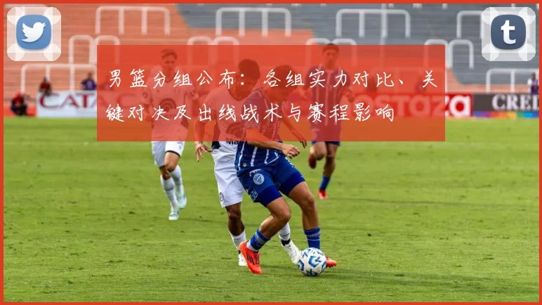 男篮分组公布：各组实力对比、关键对决及出线战术与赛程影响