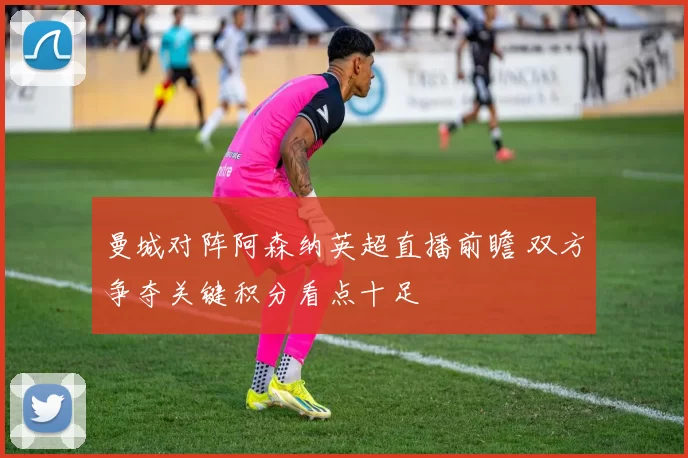 曼城对阵阿森纳英超直播前瞻 双方争夺关键积分看点十足