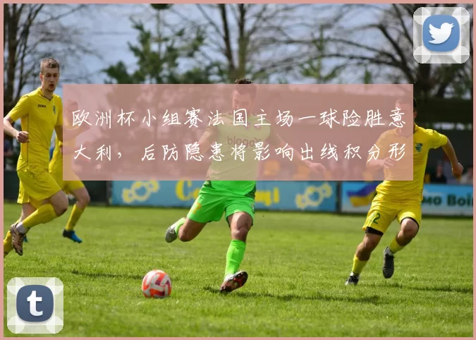 欧洲杯小组赛法国主场一球险胜意大利，后防隐患将影响出线积分形势