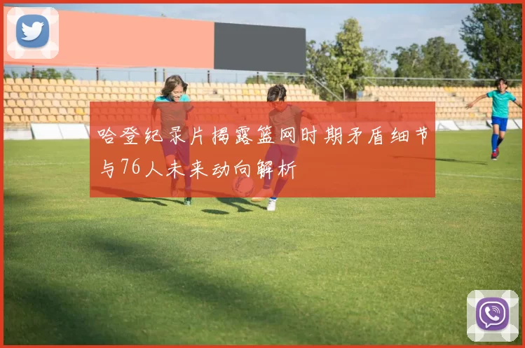 哈登纪录片揭露篮网时期矛盾细节与76人未来动向解析