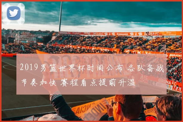 2019男篮世界杯时间公布 各队备战节奏加快 赛程看点提前升温