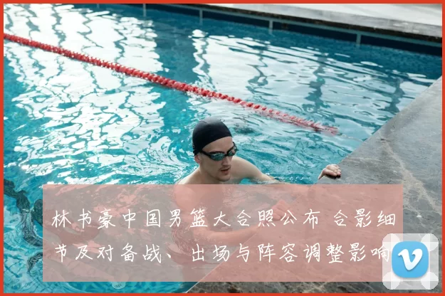 林书豪中国男篮大合照公布 合影细节及对备战、出场与阵容调整影响解析