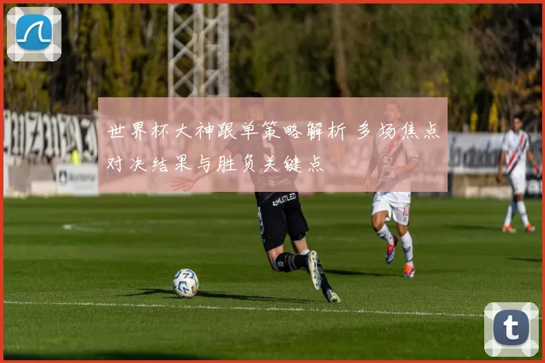 世界杯大神跟单策略解析 多场焦点对决结果与胜负关键点