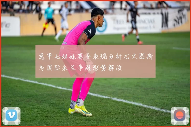 意甲七姐妹赛季表现分析尤文图斯与国际米兰争冠形势解读