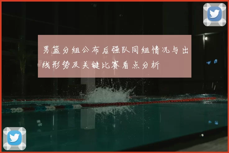 男篮分组公布后强队同组情况与出线形势及关键比赛看点分析