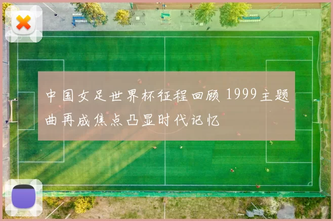 中国女足世界杯征程回顾 1999主题曲再成焦点凸显时代记忆