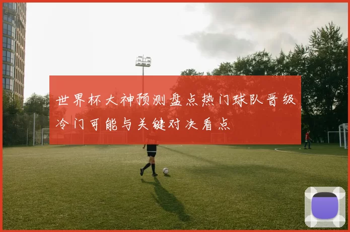 世界杯大神预测盘点热门球队晋级冷门可能与关键对决看点