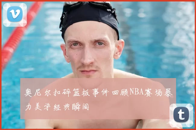 奥尼尔扣碎篮板事件回顾NBA赛场暴力美学经典瞬间