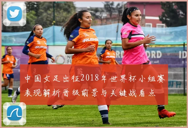 中国女足出征2018年世界杯小组赛表现解析晋级前景与关键战看点
