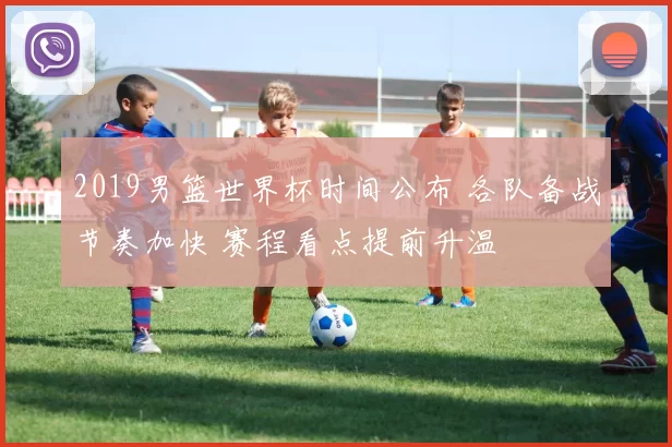 2019男篮世界杯时间公布 各队备战节奏加快 赛程看点提前升温