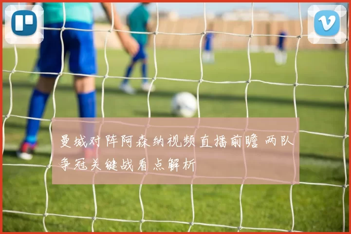 曼城对阵阿森纳视频直播前瞻 两队争冠关键战看点解析