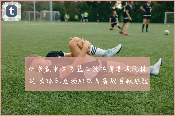 林书豪中国男篮三场热身赛表现稳定 为球队后场组织与备战贡献经验