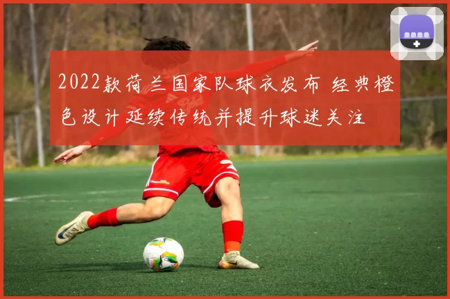 2022款荷兰国家队球衣发布 经典橙色设计延续传统并提升球迷关注