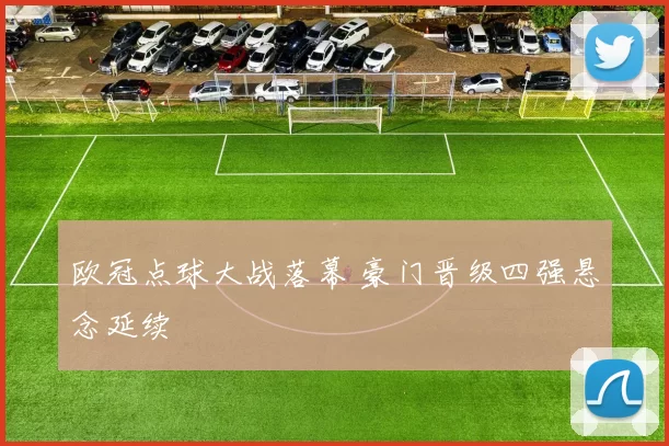 欧冠点球大战落幕 豪门晋级四强悬念延续