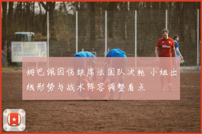 姆巴佩因伤缺席法国队次轮 小组出线形势与战术阵容调整看点