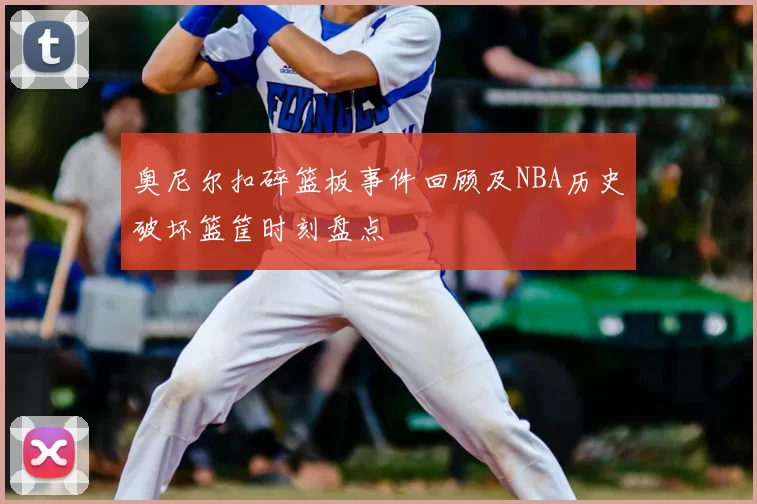 奥尼尔扣碎篮板事件回顾及NBA历史破坏篮筐时刻盘点