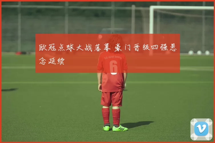 欧冠点球大战落幕 豪门晋级四强悬念延续