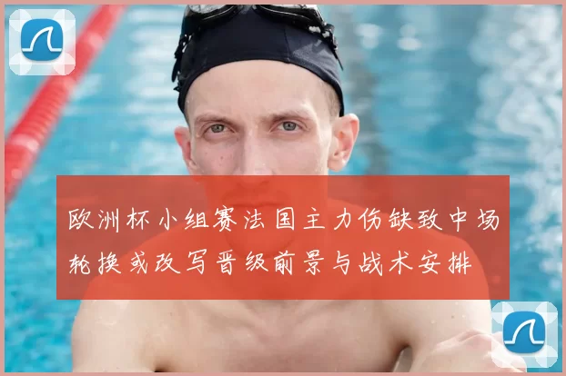 欧洲杯小组赛法国主力伤缺致中场轮换或改写晋级前景与战术安排