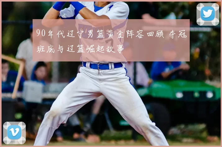 90年代辽宁男篮黄金阵容回顾 夺冠班底与辽篮崛起故事