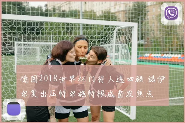 德国2018世界杯门将人选回顾 诺伊尔复出压特尔施特根成首发焦点